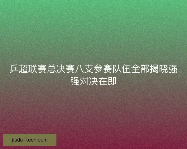 乒超联赛总决赛八支参赛队伍全部揭晓强强对决在即