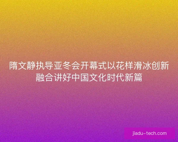 隋文静执导亚冬会开幕式以花样滑冰创新融合讲好中国文化时代新篇