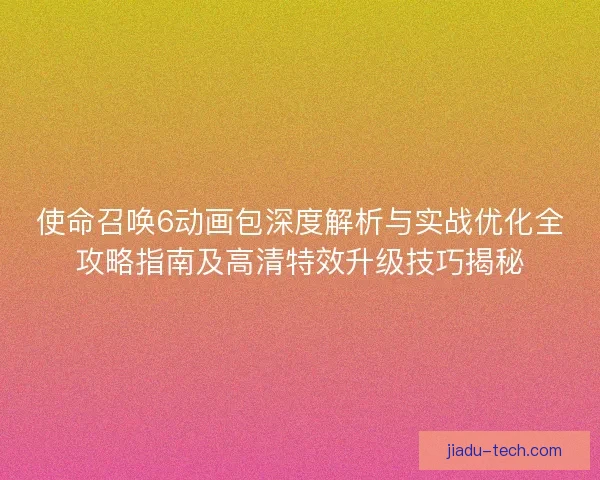 使命召唤6动画包深度解析与实战优化全攻略指南及高清特效升级技巧揭秘