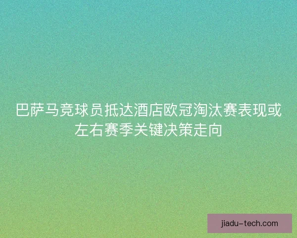 巴萨马竞球员抵达酒店欧冠淘汰赛表现或左右赛季关键决策走向
